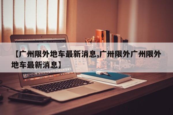 【广州限外地车最新消息,广卅限外广州限外地车最新消息】