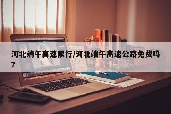 河北端午高速限行/河北端午高速公路免费吗?