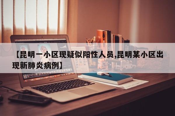 【昆明一小区现疑似阳性人员,昆明某小区出现新肺炎病例】