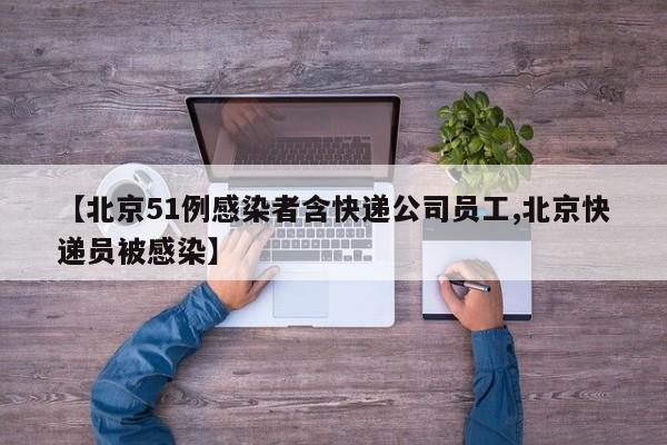 【北京51例感染者含快递公司员工,北京快递员被感染】
