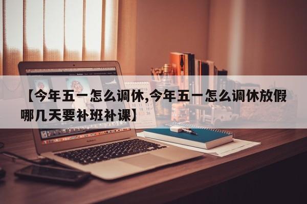 【今年五一怎么调休,今年五一怎么调休放假哪几天要补班补课】