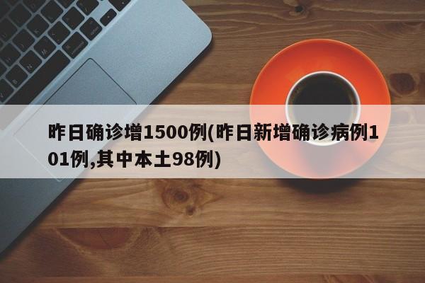 昨日确诊增1500例(昨日新增确诊病例101例,其中本土98例)