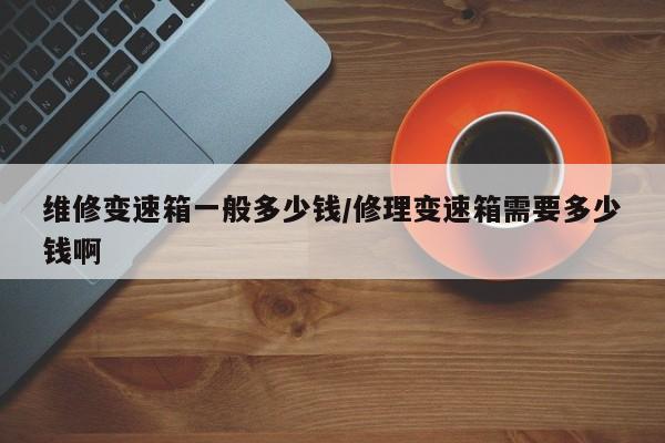 维修变速箱一般多少钱/修理变速箱需要多少钱啊