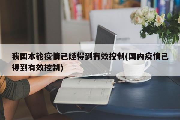 我国本轮疫情已经得到有效控制(国内疫情已得到有效控制)