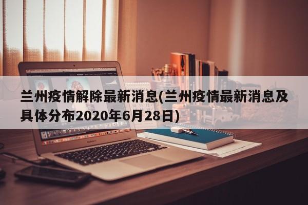 兰州疫情解除最新消息(兰州疫情最新消息及具体分布2020年6月28日)