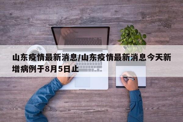 山东疫情最新消息/山东疫情最新消息今天新增病例于8月5日止