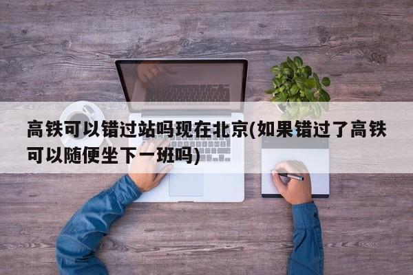 高铁可以错过站吗现在北京(如果错过了高铁可以随便坐下一班吗)
