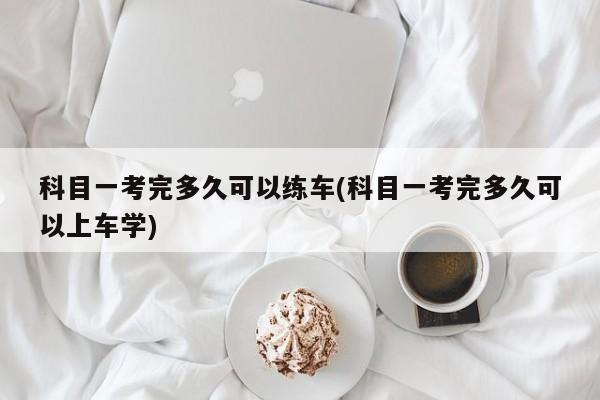 科目一考完多久可以练车(科目一考完多久可以上车学)