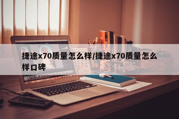 捷途x70质量怎么样/捷途x70质量怎么样口碑