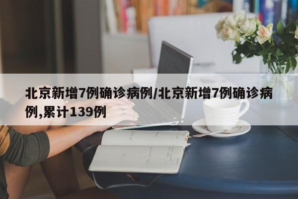 北京新增7例确诊病例/北京新增7例确诊病例,累计139例