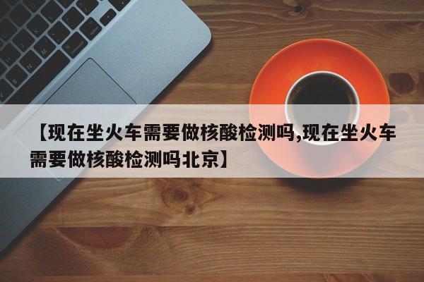 【现在坐火车需要做核酸检测吗,现在坐火车需要做核酸检测吗北京】