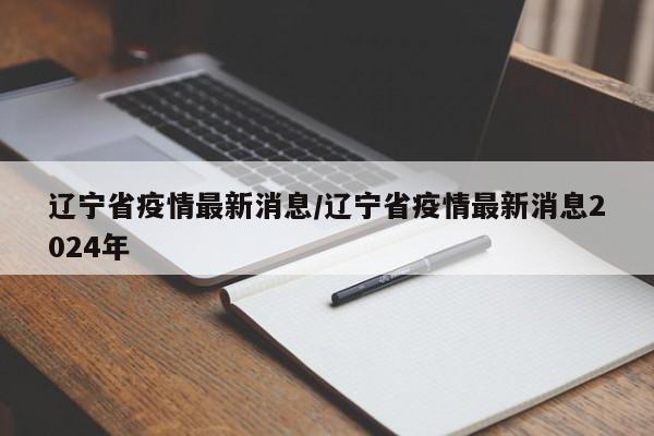 辽宁省疫情最新消息/辽宁省疫情最新消息2024年