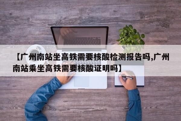 【广州南站坐高铁需要核酸检测报告吗,广州南站乘坐高铁需要核酸证明吗】