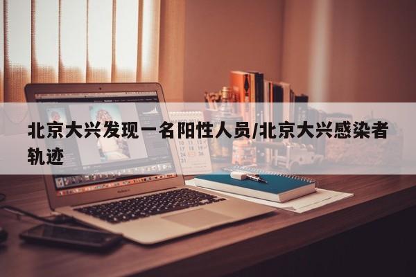 北京大兴发现一名阳性人员/北京大兴感染者轨迹