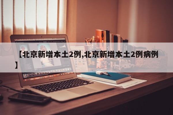 【北京新增本土2例,北京新增本土2例病例】