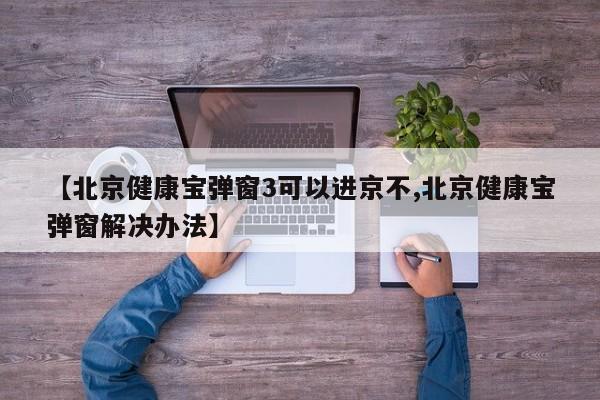 【北京健康宝弹窗3可以进京不,北京健康宝弹窗解决办法】