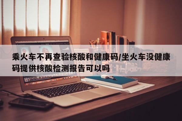 乘火车不再查验核酸和健康码/坐火车没健康码提供核酸检测报告可以吗