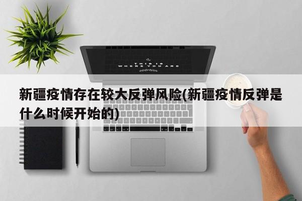 新疆疫情存在较大反弹风险(新疆疫情反弹是什么时候开始的)