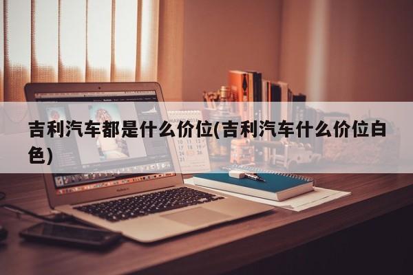吉利汽车都是什么价位(吉利汽车什么价位白色)