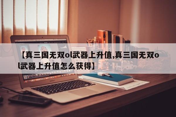 【真三国无双ol武器上升值,真三国无双ol武器上升值怎么获得】