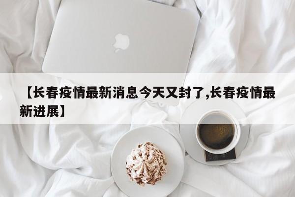 【长春疫情最新消息今天又封了,长春疫情最新进展】