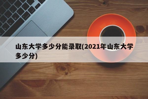 山东大学多少分能录取(2021年山东大学多少分)
