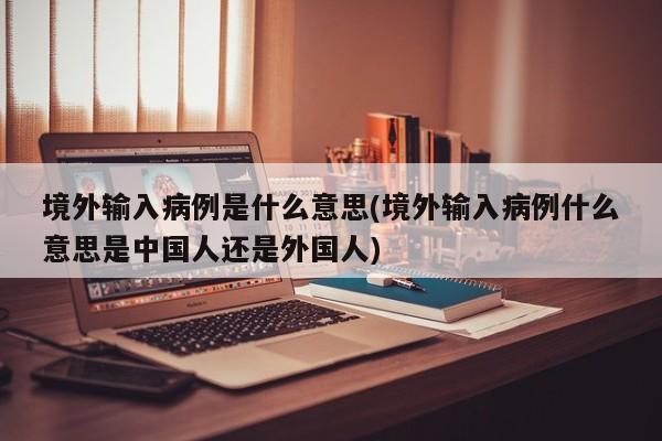 境外输入病例是什么意思(境外输入病例什么意思是中国人还是外国人)