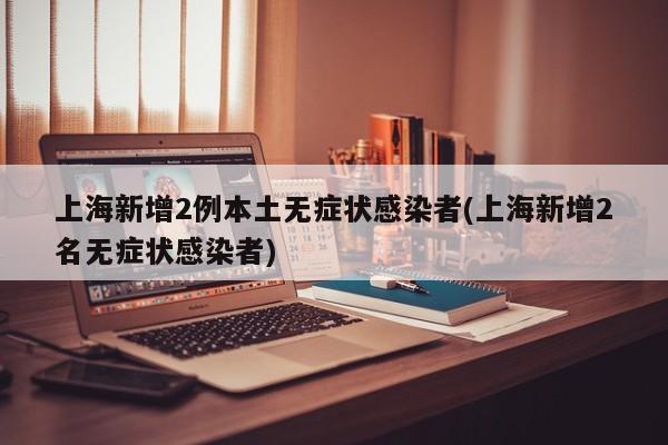 上海新增2例本土无症状感染者(上海新增2名无症状感染者)