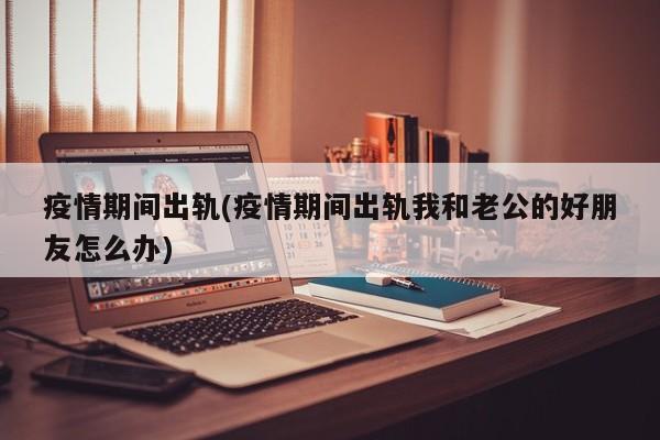 疫情期间出轨(疫情期间出轨我和老公的好朋友怎么办)