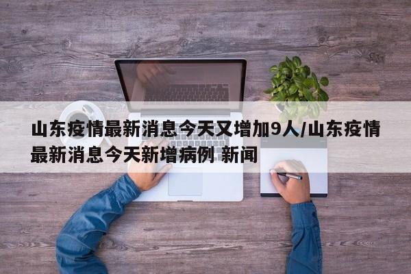 山东疫情最新消息今天又增加9人/山东疫情最新消息今天新增病例 新闻