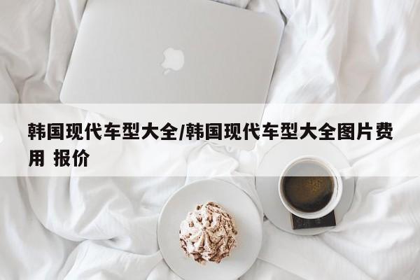 韩国现代车型大全/韩国现代车型大全图片费用 报价