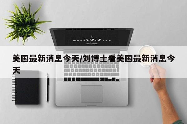美国最新消息今天/刘博士看美国最新消息今天
