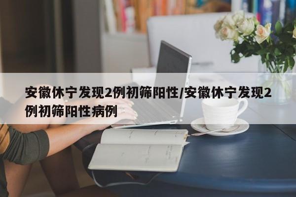 安徽休宁发现2例初筛阳性/安徽休宁发现2例初筛阳性病例