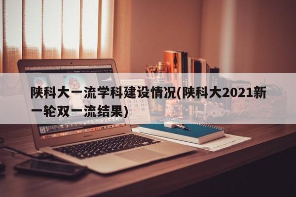 陕科大一流学科建设情况(陕科大2021新一轮双一流结果)
