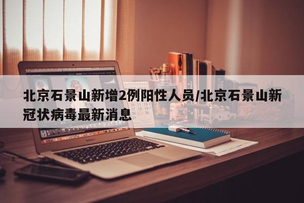 北京石景山新增2例阳性人员/北京石景山新冠状病毒最新消息