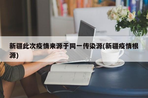 新疆此次疫情来源于同一传染源(新疆疫情根源)