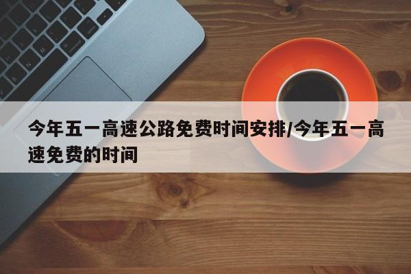 今年五一高速公路免费时间安排/今年五一高速免费的时间