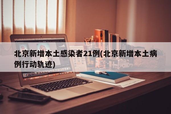 北京新增本土感染者21例(北京新增本土病例行动轨迹)