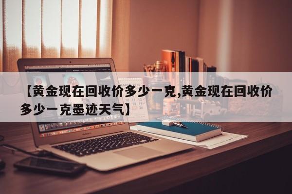 【黄金现在回收价多少一克,黄金现在回收价多少一克墨迹天气】