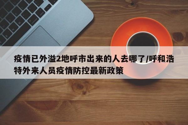 疫情已外溢2地呼市出来的人去哪了/呼和浩特外来人员疫情防控最新政策