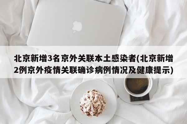 北京新增3名京外关联本土感染者(北京新增2例京外疫情关联确诊病例情况及健康提示)