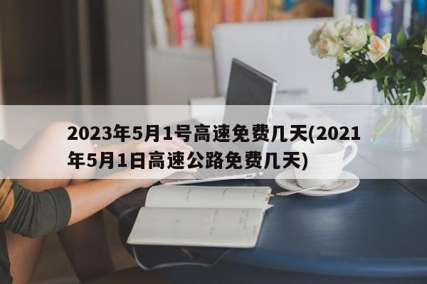 2023年5月1号高速免费几天(2021年5月1日高速公路免费几天)