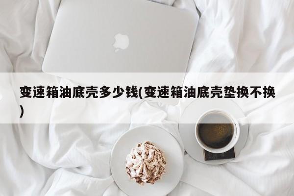 变速箱油底壳多少钱(变速箱油底壳垫换不换)