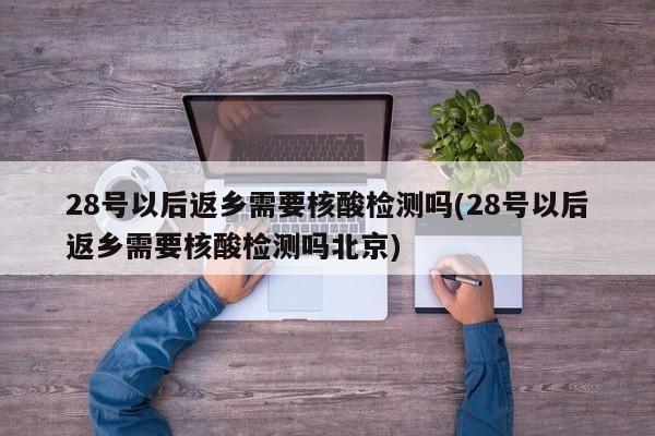 28号以后返乡需要核酸检测吗(28号以后返乡需要核酸检测吗北京)