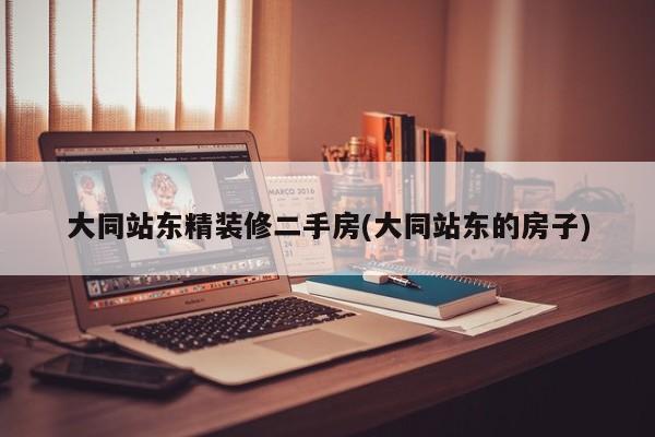 大同站东精装修二手房(大同站东的房子)