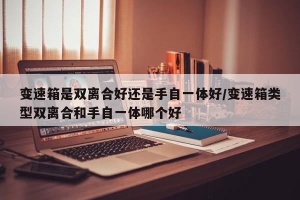 变速箱是双离合好还是手自一体好/变速箱类型双离合和手自一体哪个好