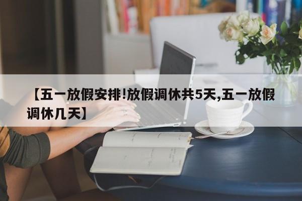【五一放假安排!放假调休共5天,五一放假调休几天】