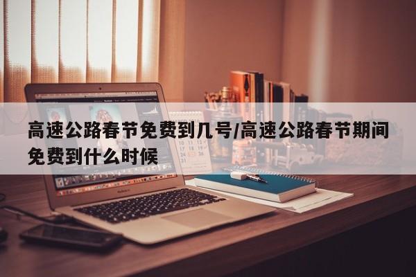 高速公路春节免费到几号/高速公路春节期间免费到什么时候