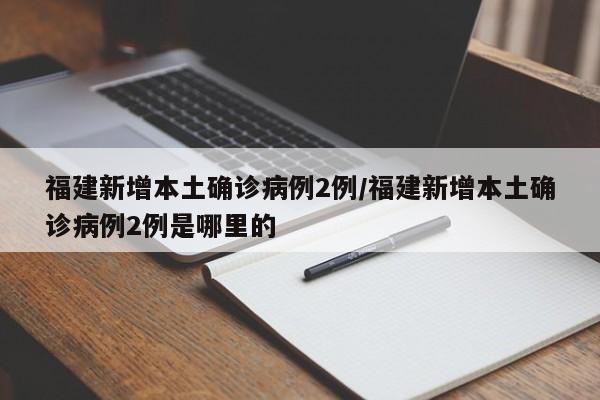 福建新增本土确诊病例2例/福建新增本土确诊病例2例是哪里的