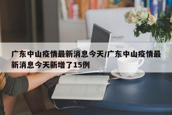 广东中山疫情最新消息今天/广东中山疫情最新消息今天新增了15例